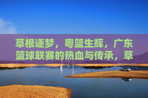 草根逐梦，粤篮生辉，广东篮球联赛的热血与传承，草根逐梦粤篮生辉，广东篮球联赛的热血传承