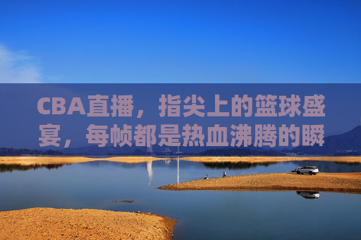 CBA直播，指尖上的篮球盛宴，每帧都是热血沸腾的瞬间，CBA直播，指尖篮球盛宴，帧帧热血