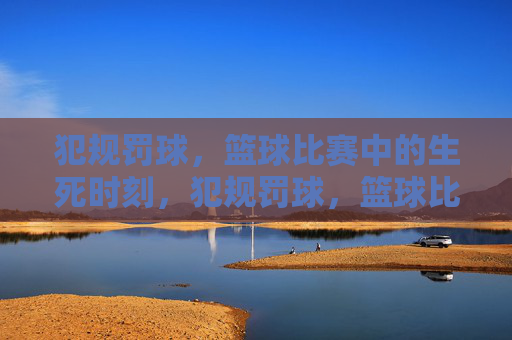 犯规罚球，篮球比赛中的生死时刻，犯规罚球，篮球比赛的生死时刻