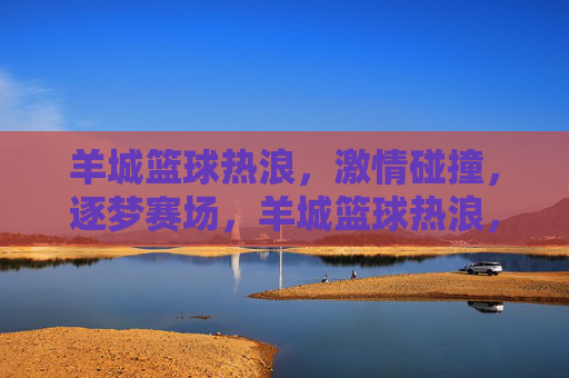 羊城篮球热浪，激情碰撞，逐梦赛场，羊城篮球热浪，逐梦赛场