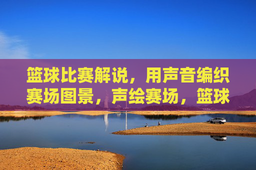 篮球比赛解说，用声音编织赛场图景，声绘赛场，篮球解说的声音织景