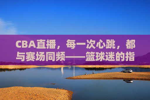 CBA直播，每一次心跳，都与赛场同频——篮球迷的指尖主场，CBA直播，心跳同频，指尖主场