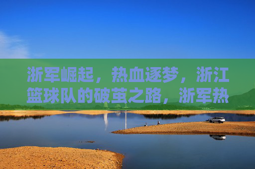 浙军崛起，热血逐梦，浙江篮球队的破茧之路，浙军热血崛起，破茧逐梦之路