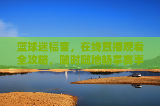 篮球迷福音，在线直播观看全攻略，随时随地畅享赛事激情，篮球迷在线直播全攻略，随时随地畅享赛事激情