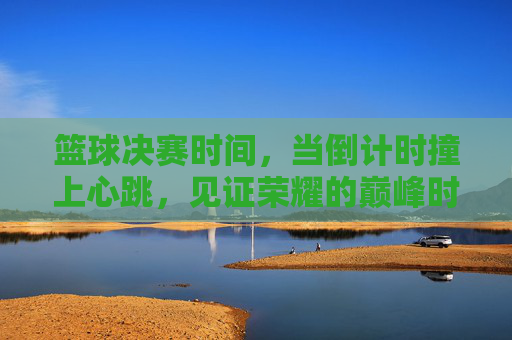 篮球决赛时间，当倒计时撞上心跳，见证荣耀的巅峰时刻，倒计时撞心跳，见证篮球荣耀巅峰