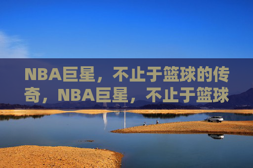 NBA巨星，不止于篮球的传奇，NBA巨星，不止于篮球的传奇