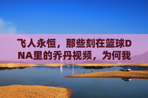 飞人永恒，那些刻在篮球DNA里的乔丹视频，为何我们至今仍在重温，飞人永恒，为何刻在篮球DNA里的乔丹视频，我们至今仍在重温