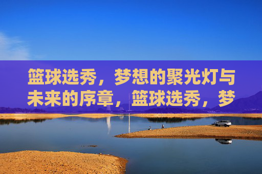 篮球选秀，梦想的聚光灯与未来的序章，篮球选秀，梦想聚光灯，未来序章