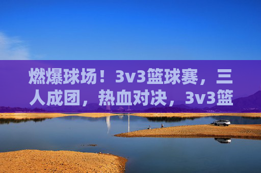 燃爆球场！3v3篮球赛，三人成团，热血对决，3v3篮球赛，三人成团，燃爆对决