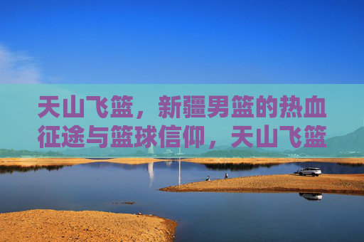 天山飞篮，新疆男篮的热血征途与篮球信仰，天山飞篮，热血征途与篮球信仰