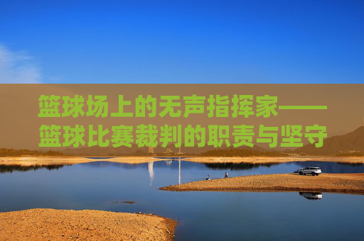 篮球场上的无声指挥家——篮球比赛裁判的职责与坚守，篮球场上的无声指挥家，裁判的职责与坚守