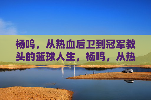 杨鸣，从热血后卫到冠军教头的篮球人生，杨鸣，从热血后卫到冠军教头的篮球人生