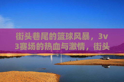 街头巷尾的篮球风暴，3v3赛场的热血与激情，街头3v3篮球风暴，热血与激情的赛场