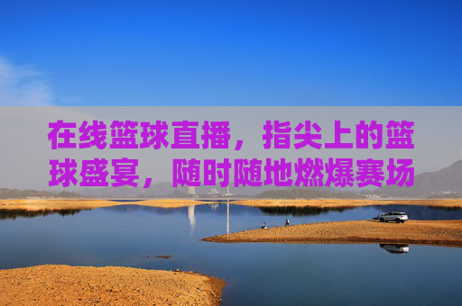 在线篮球直播，指尖上的篮球盛宴，随时随地燃爆赛场，指尖篮球盛宴，随时随地燃爆赛场