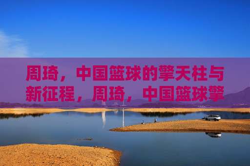 周琦，中国篮球的擎天柱与新征程，周琦，中国篮球擎天柱与新征途