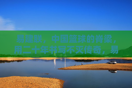 易建联，中国篮球的脊梁，用二十年书写不灭传奇，易建联，中国篮球二十年不灭传奇