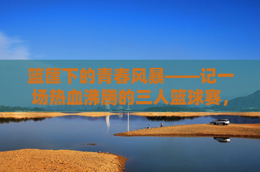 篮筐下的青春风暴——记一场热血沸腾的三人篮球赛，篮筐下的青春风暴——热血三人篮球赛