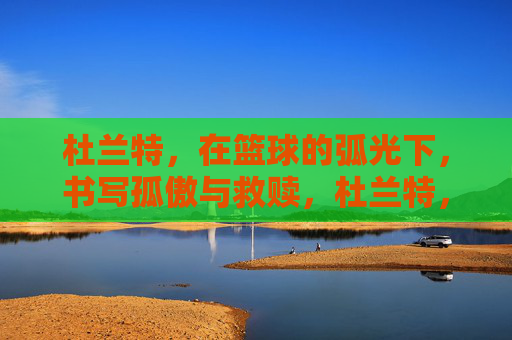 杜兰特，在篮球的弧光下，书写孤傲与救赎，杜兰特，弧光下的孤傲与救赎