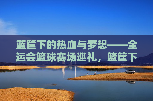 篮筐下的热血与梦想——全运会篮球赛场巡礼，篮筐下的热血与梦想，全运篮球巡礼