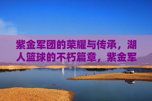 紫金军团的荣耀与传承，湖人篮球的不朽篇章，紫金军团，荣耀与传承的不朽篇章