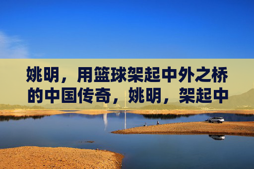 姚明，用篮球架起中外之桥的中国传奇，姚明，架起中外之桥的篮球传奇