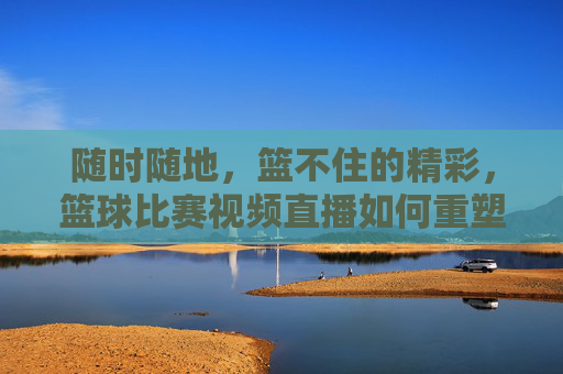 随时随地，篮不住的精彩，篮球比赛视频直播如何重塑观赛体验，随时随地，篮球直播重塑观赛体验