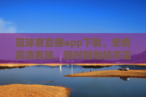 篮球客直播app下载，免费高清看球，随时随地畅享篮球盛宴，篮球客直播app下载，免费高清看球，随时随地畅享篮球盛宴