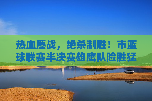 热血鏖战，绝杀制胜！市篮球联赛半决赛雄鹰队险胜猛虎队晋级决赛，市篮球联赛半决赛，雄鹰队绝杀险胜猛虎队晋级决赛