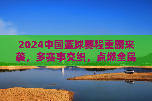2024中国篮球赛程重磅来袭，多赛事交织，点燃全民篮球热情，2024中国篮球赛程重磅来袭，多赛事交织点燃全民篮球热情