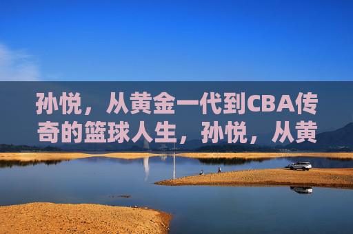 孙悦，从黄金一代到CBA传奇的篮球人生，孙悦，从黄金一代到CBA传奇的篮球人生