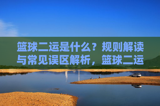 篮球二运是什么？规则解读与常见误区解析，篮球二运，规则解读与误区解析