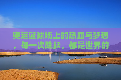 奥运篮球场上的热血与梦想，每一次跳跃，都是世界的回响，奥运篮球场，热血跳跃，梦想回响
