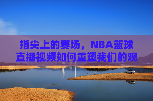 指尖上的赛场，NBA篮球直播视频如何重塑我们的观赛体验，指尖上的赛场，NBA篮球直播视频重塑观赛体验
