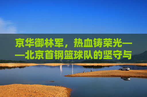京华御林军，热血铸荣光——北京首钢篮球队的坚守与传承，京华御林军，热血铸荣光，坚守与传承