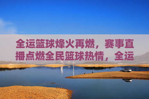 全运篮球烽火再燃，赛事直播点燃全民篮球热情，全运篮球烽火再燃，赛事直播点燃全民篮球热情