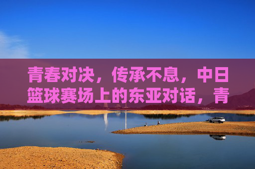 青春对决，传承不息，中日篮球赛场上的东亚对话，青春对决，传承不息，中日篮球的东亚对话