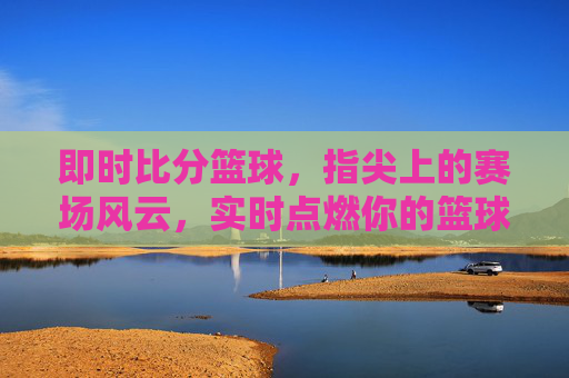 即时比分篮球，指尖上的赛场风云，实时点燃你的篮球热情，指尖赛场风云，即时篮球燃情时刻