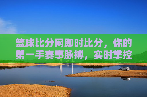 篮球比分网即时比分，你的第一手赛事脉搏，实时掌控赛场风云，篮球比分网，即时比分，第一手赛事脉搏