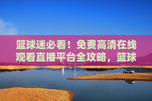 篮球迷必看！免费高清在线观看直播平台全攻略，篮球迷必看，免费高清直播平台全攻略