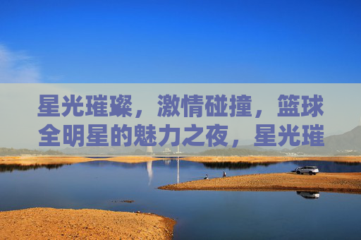 星光璀璨，激情碰撞，篮球全明星的魅力之夜，星光璀璨，激情碰撞，篮球全明星魅力之夜