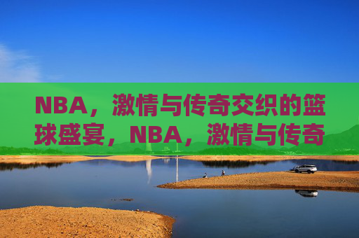 NBA，激情与传奇交织的篮球盛宴，NBA，激情与传奇交织的篮球盛宴