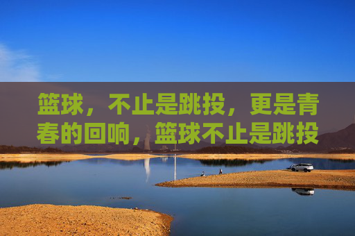 篮球，不止是跳投，更是青春的回响，篮球不止是跳投，更是青春的回响
