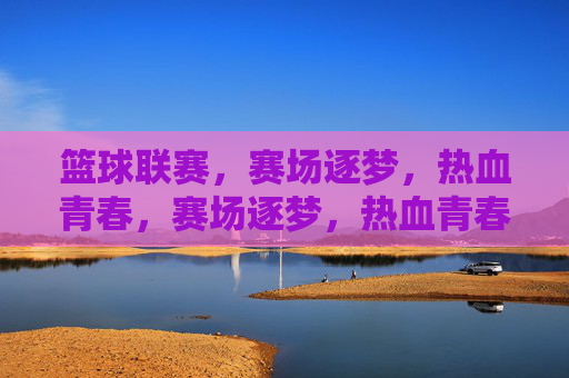篮球联赛，赛场逐梦，热血青春，赛场逐梦，热血青春