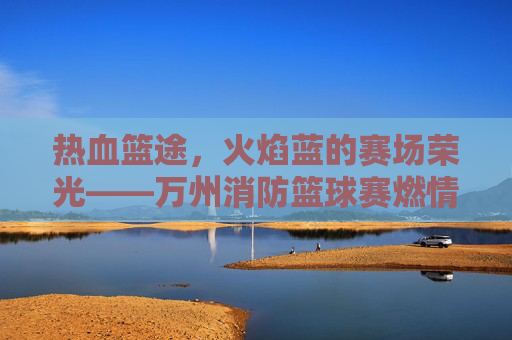 热血篮途,火焰蓝的赛场荣光——万州消防篮球赛燃情启幕,火焰蓝的热血篮途,万州消防篮球赛燃情启幕