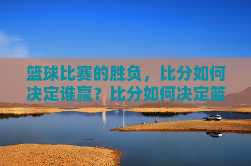 篮球比赛的胜负，比分如何决定谁赢？比分如何决定篮球比赛胜负？