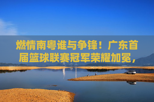 燃情南粤谁与争锋！广东首届篮球联赛冠军荣耀加冕，广东首届篮球联赛冠军荣耀加冕