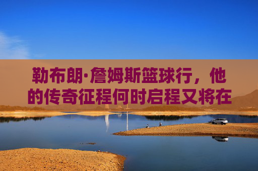 勒布朗·詹姆斯篮球行，他的传奇征程何时启程又将在何处落幕？勒布朗·詹姆斯，传奇征程的启程与落幕