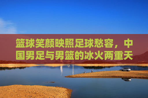 篮球笑颜映照足球愁容,中国男足与男篮的冰火两重天,篮球笑颜足球愁,中国男足男篮的冰火两重天