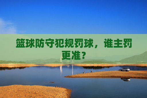 篮球防守犯规罚球,谁主罚更准?
