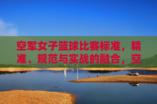 空军女子篮球比赛标准，精准、规范与实战的融合，空军女子篮球比赛标准，精准、规范与实战的融合